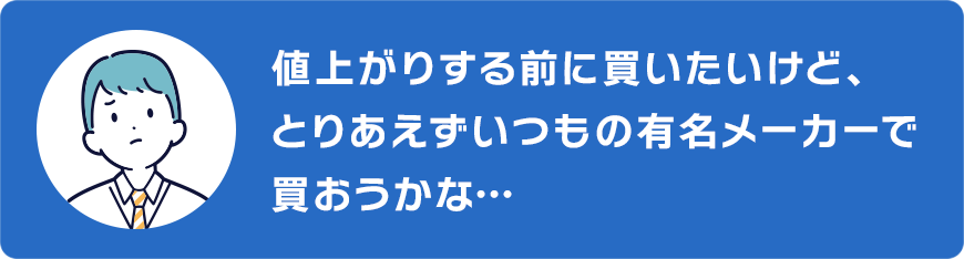 値上がりする前に買いたいけど、いつもの有名メーカーで買おうかな